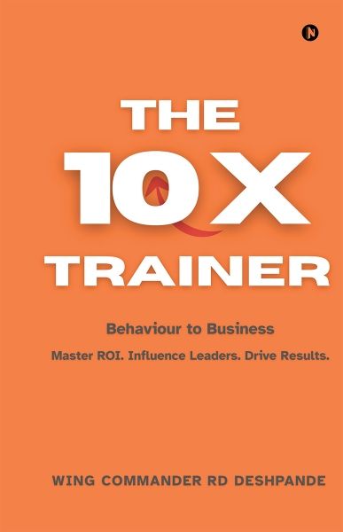 The 10X Trainer — Behaviour to Business, by Wing Commander (Dr.) R.D. Deshpande (Retd.)